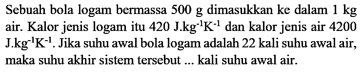 Sebuah bola logam bermassa 500 g dimasukkan ke dalam 1 kg air. Kalor jenis logam itu 420 J.kg^(-1) K^(-1) dan kalor jenis air 4200) J.kg^(-1) K^(-1). Jika suhu awal bola logam adalah 22 kali suhu awal air, maka suhu akhir sistem tersebut ... kali suhu awal air.