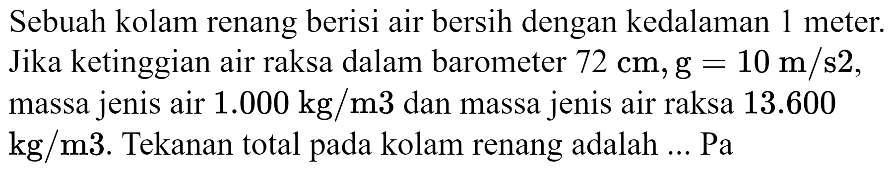 Sebuah kolam renang berisi air bersih dengan kedalaman 1 meter. Jika ketinggian air raksa dalam barometer  72 cm, ~g=10 m / s 2 , massa jenis air  1.000 kg / m 3  dan massa jenis air raksa  13.600   kg / m 3 . Tekanan total pada kolam renang adalah ... Pa