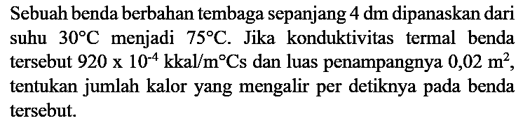 Sebuah benda berbahan tembaga sepanjang 4 dm dipanaskan dari suhu 30 C menjadi 75 C. Jika konduktivitas termal benda tersebut 920 x 10^(-4) kkal/m Cs dan luas penampangnya 0,02 m^2, tentukan jumlah kalor yang mengalir per detiknya pada benda tersebut.