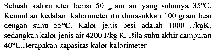 Sebuah kalorimeter berisi 50 gram air yang suhunya 35 C. Kemudian kedalam kalorimeter itu dimasukkan 100 gram besi dengan suhu 55 C. Kalor jenis besi adalah 1000 J/kg K, sedangkan kalor jenis air 4200 J/kg K. Bila suhu akhir campuran 40 C. Berapakah kapasitas kalor kalorimeter