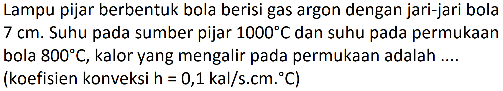 Lampu pijar berbentuk bola berisi gas argon dengan jari-jari bola 7 cm. Suhu pada sumber pijar 1000 C dan suhu pada permukaan bola 800 C, kalor yang mengalir pada permukaan adalah .... (koefisien konveksi h=0,1 kal/s.cm.C)