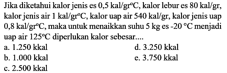 Jika diketahui kalor jenis es 0,5 kal/gr C, kalor lebur es 80 kal/gr, kalor jenis air 1 kal/gr C, kalor uap air 540 kal/gr, kalor jenis uap 0,8 kal/gr C, maka untuk menaikkan suhu 5 kg es -20 C menjadi uap air 125 C diperlukan kalor sebesar....