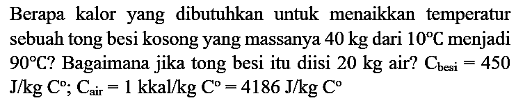 Berapa kalor yang dibutuhkan untuk menaikkan temperatur sebuah tong besi kosong yang massanya 40 kg dari 10 C menjadi 90 C? Bagaimana jika tong besi itu diisi 20 kg air? C(besi) = 450 J/kg C ; C(air) = 1 kkal/kg C = 4186 J/kg C