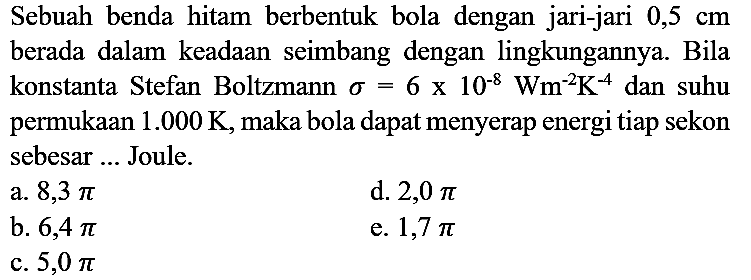 Sebuah benda hitam berbentuk bola dengan jari-jari 0,5 cm berada dalam keadaan seimbang dengan lingkungannya. Bila konstanta Stefan Boltzmann sigma=6 x 10^(-8) Wm^(-2) K^(-4) dan suhu permukaan 1.000 K, maka bola dapat menyerap energi tiap sekon sebesar ... Joule.