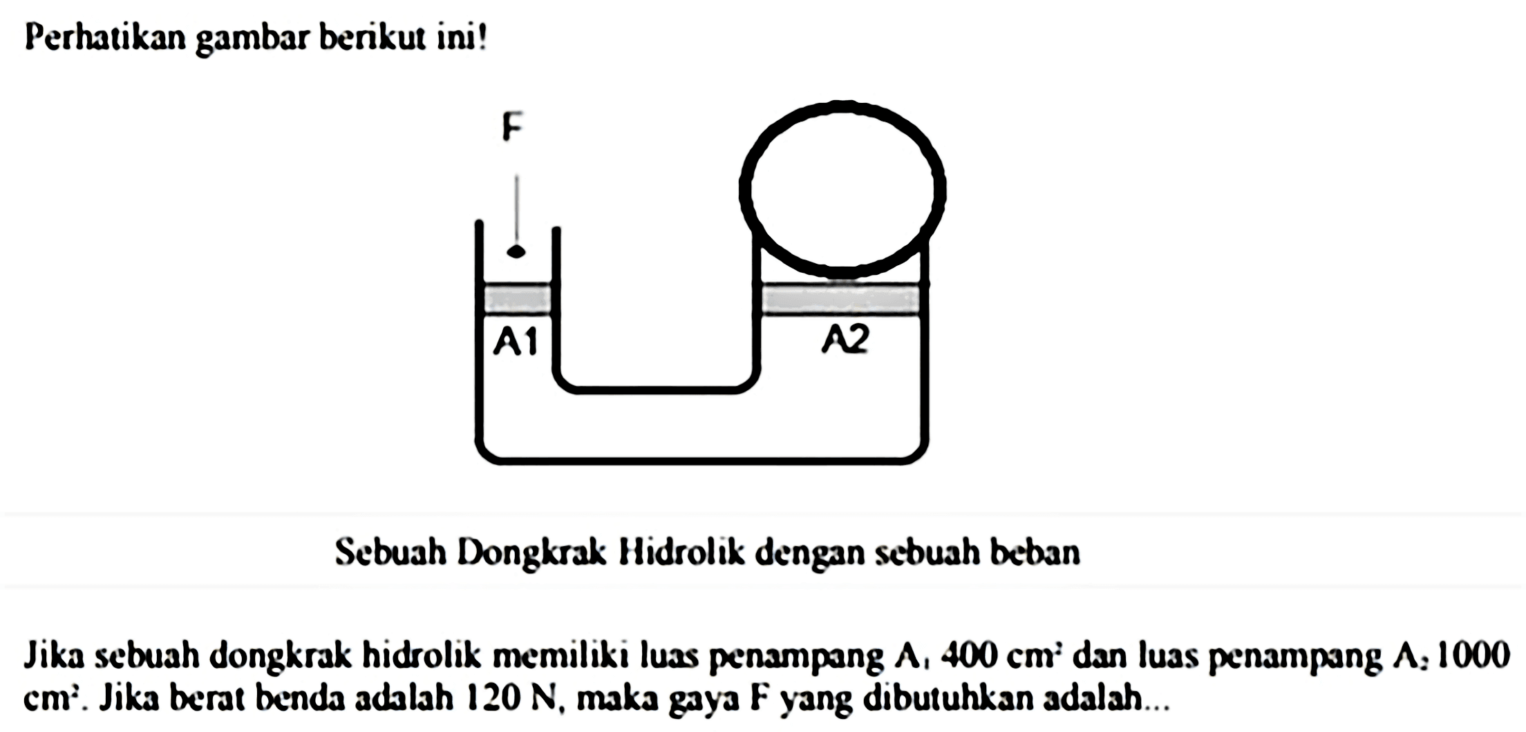 Perhatikan gambar berikut ini!
Sebuah Dongkrak Hidrolik dengan sebuah beban
Jika sebuah dongkrak hidrolik memiliki luas penampang  A_(1) 400 cm^(2)  dan luas penampang  A_(2) 1000   cm^(2) . Jika berat benda adalah  120 N , maka gaya F yang dibutuhkan adalah...