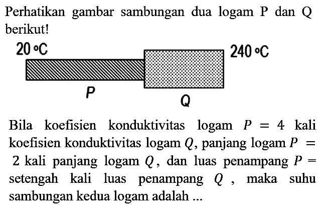 Perhatikan gambar sambungan dua logam P dan Q berikut! 20 C P Q 240 C Bila koefisien konduktivitas logam P = 4 kali koefisien konduktivitas logam Q, panjang logam P = 2 kali panjang logam Q, dan luas penampang P = setengah kali luas penampang Q, maka suhu sambungan kedua logam adalah ...