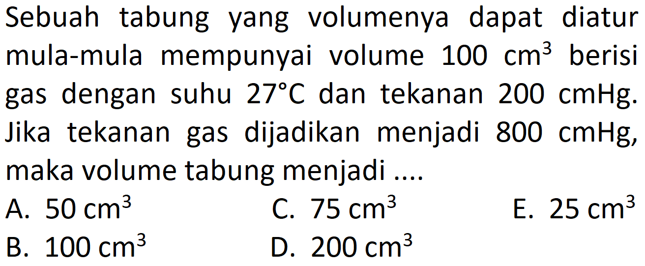 Sebuah tabung yang volumenya dapat diatur mula-mula mempunyai volume 100 cm^3 berisi gas dengan suhu 27 C dan tekanan 200 cmHg. Jika tekanan gas dijadikan menjadi 800 cmHg, maka volume tabung menjadi .... 