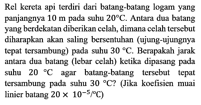 Rel kereta api terdiri dari batang-batang logam yang panjangnya 10 m pada suhu 20 C. Antara dua batang yang berdekatan diberikan celah, dimana celah tersebut diharapkan akan saling bersentuhan (ujung-ujungnya tepat tersambung) pada suhu 30 C. Berapakah jarak antara dua batang (lebar celah) ketika dipasang pada suhu 20 C agar batang-batang tersebut tepat tersambung pada suhu 30 C? (Jika koefisien muai linier batang  20 x 10^(-5) C)