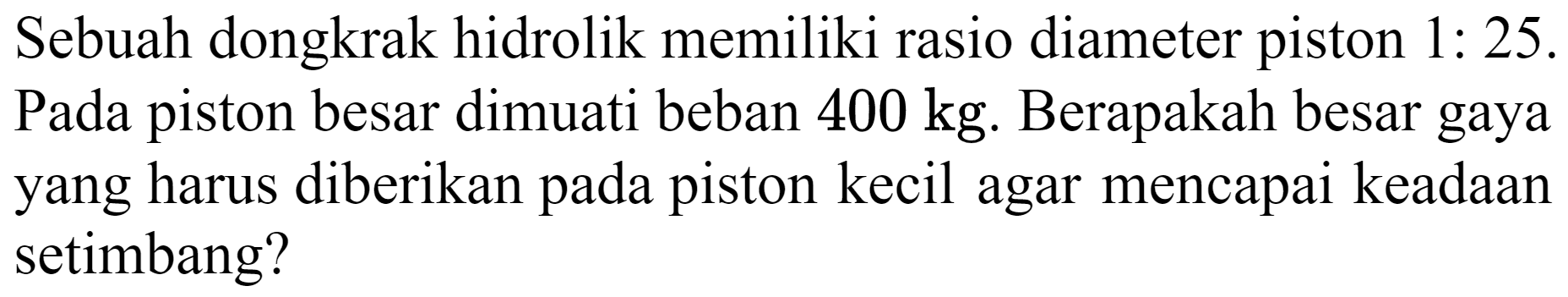 Sebuah dongkrak hidrolik memiliki rasio diameter piston  1: 25 . Pada piston besar dimuati beban  400 kg . Berapakah besar gaya yang harus diberikan pada piston kecil agar mencapai keadaan setimbang?