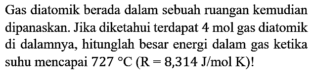 Gas diatomik berada dalam sebuah ruangan kemudian dipanaskan. Jika diketahui terdapat 4 mol gas diatomik di dalamnya, hitunglah besar energi dalam gas ketika suhu mencapai 727 C (R=8,314 J/mol K)!