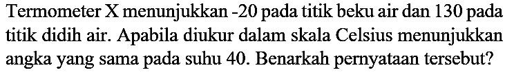 Termometer X menunjukkan -20 pada titik beku air dan 130 pada titik didih air. Apabila diukur dalam skala Celsius menunjukkan angka yang sama pada suhu 40. Benarkah pernyataan tersebut?