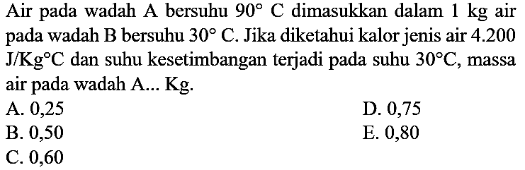 Air pada wadah A bersuhu 90 C dimasukkan dalam 1 kg air pada wadah B bersuhu 30 C. Jika diketahui kalor jenis air 4.200 J/Kg C dan suhu kesetimbangan terjadi pada suhu 30 C, massa air pada wadah A... Kg.