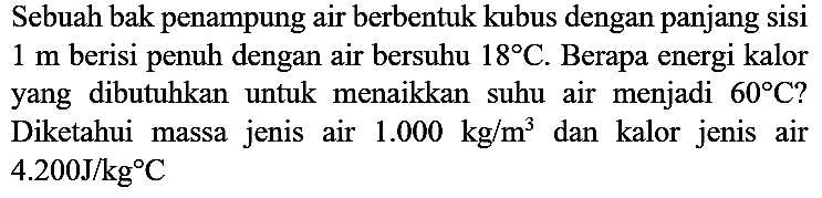 Sebuah bak penampung air berbentuk kubus dengan panjang sisi 1 m berisi penuh dengan air bersuhu 18 C. Berapa energi kalor yang dibutuhkan untuk menaikkan suhu air menjadi 60 C? Diketahui massa jenis air 1.000 kg/m^3 dan kalor jenis air 4.200 J/kg C