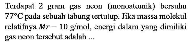 Terdapat 2 gram gas neon (monoatomik) bersuhu 77 C pada sebuah tabung tertutup. Jika massa molekul relatifnya Mr=10 g/mol, energi dalam yang dimiliki gas neon tersebut adalah ...