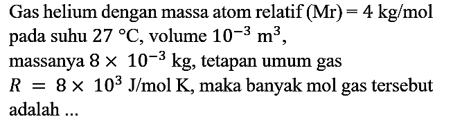 Gas helium dengan massa atom relatif (Mr)=4 kg/mol pada suhu 27 C, volume 10^(-3) m^3, massanya 8 x 10^(-3) kg, tetapan umum gas R=8 x 10^3 J/mol K, maka banyak mol gas tersebut adalah ...