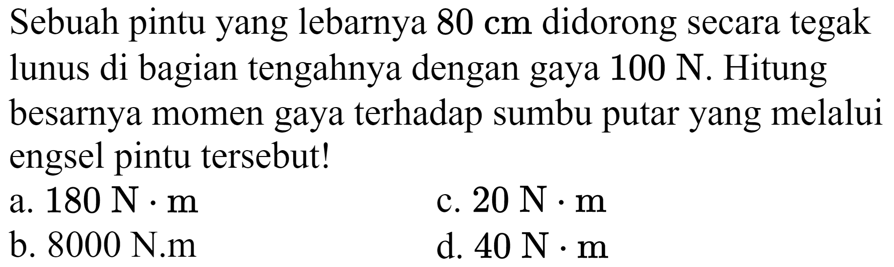 Sebuah pintu yang lebarnya  80 cm  didorong secara tegak lunus di bagian tengahnya dengan gaya  100 N . Hitung besarnya momen gaya terhadap sumbu putar yang melalui engsel pintu tersebut!
a.  180 N . m 
c.  20 N . m 
b. 8000 N.m
d.  40 N . m 