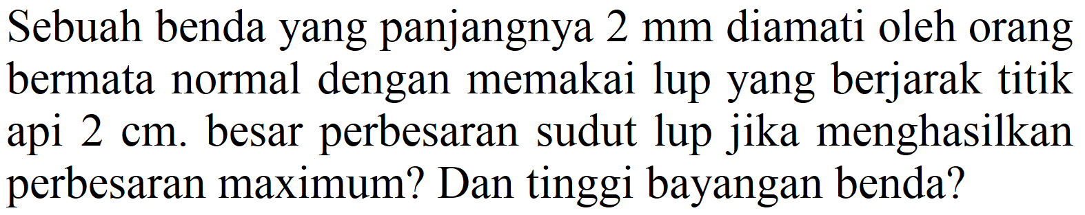 Sebuah benda yang panjangnya  2 ~mm  diamati oleh orang bermata normal dengan memakai lup yang berjarak titik api  2 cm . besar perbesaran sudut lup jika menghasilkan perbesaran maximum? Dan tinggi bayangan benda?