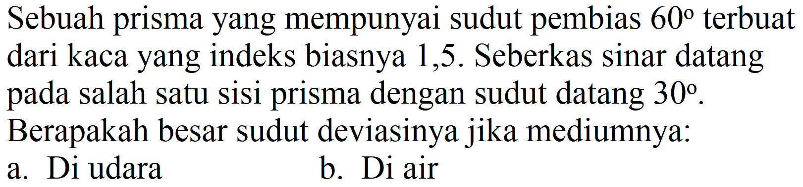 Sebuah prisma yang mempunyai sudut pembias  60  terbuat dari kaca yang indeks biasnya 1,5 . Seberkas sinar datang pada salah satu sisi prisma dengan sudut datang  30 . Berapakah besar sudut deviasinya jika mediumnya:
a. Di udara
b. Di air