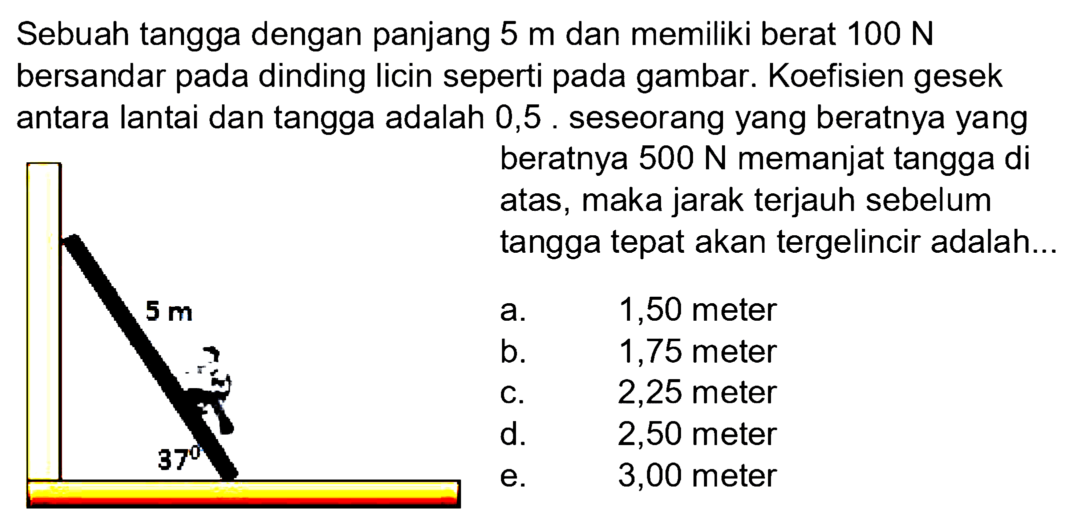 Sebuah tangga dengan panjang  5 m  dan memiliki berat  100 N  bersandar pada dinding licin seperti pada gambar.  Koefisien gesek antara lantai dan tangga adalah 0,5 . seseorang yang beratnya yang beratnya  500 N  memanjat tangga di atas, maka jarak terjauh sebelum tangga tepat akan tergelincir adalah... 5 m 37 