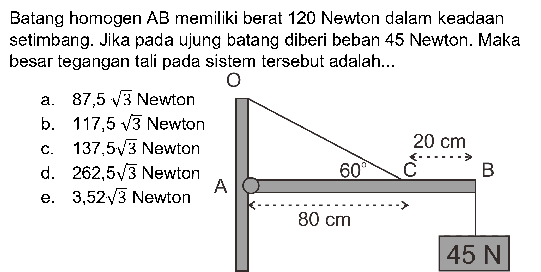 Batang homogen AB memiliki berat 120 Newton dalam keadaan setimbang. Jika pada ujung batang diberi beban 45 Newton. Maka besar tegangan tali pada sistem tersebut adalah...