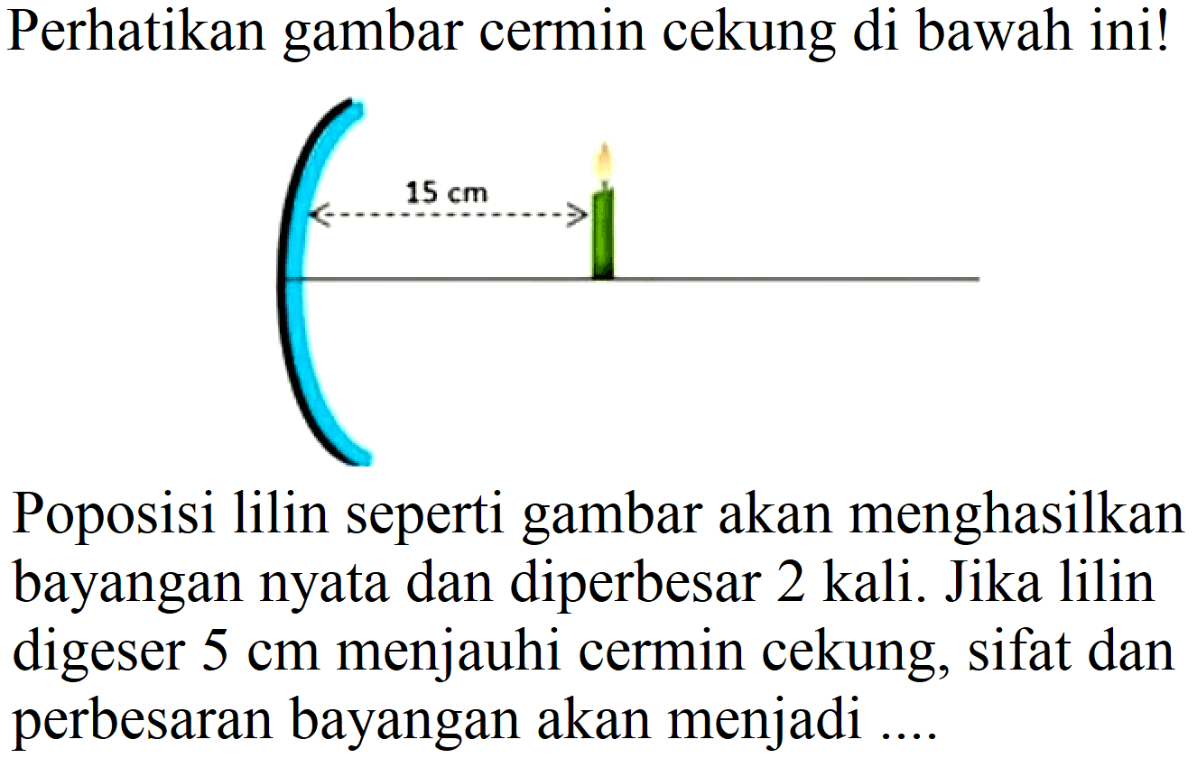 Perhatikan gambar cermin cekung di bawah ini!
Poposisi lilin seperti gambar akan menghasilkan bayangan nyata dan diperbesar 2 kali. Jika lilin digeser  5 cm  menjauhi cermin cekung, sifat dan perbesaran bayangan akan menjadi ....