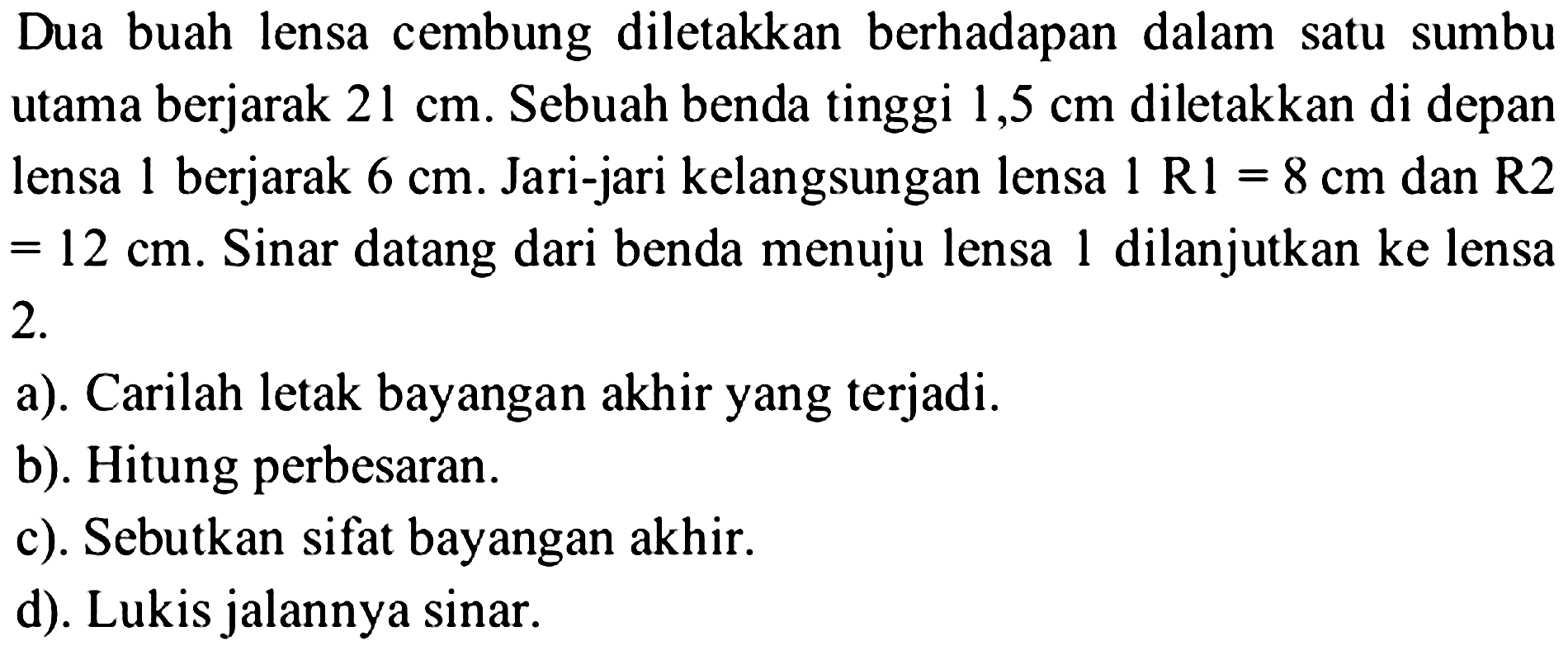 Dua buah lensa cembung diletakkan berhadapan dalam satu sumbu utama berjarak  21 cm . Sebuah benda tinggi  1,5 cm  diletakkan di depan lensa 1 berjarak  6 cm . Jari-jari kelangsungan lensa  1 R 1=8 cm  dan  R 2   =12 cm . Sinar datang dari benda menuju lensa 1 dilanjutkan ke lensa  2 . 
a). Carilah letak bayangan akhir yang terjadi.
b). Hitung perbesaran.
c). Sebutkan sifat bayangan akhir.
d). Lukis jalannya sinar.