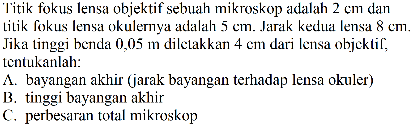 Titik fokus lensa objektif sebuah mikroskop adalah  2 cm  dan titik fokus lensa okulernya adalah  5 cm . Jarak kedua lensa  8 cm . Jika tinggi benda  0,05 m  diletakkan  4 cm  dari lensa objektif, tentukanlah:
A. bayangan akhir (jarak bayangan terhadap lensa okuler)
B. tinggi bayangan akhir
C. perbesaran total mikroskop