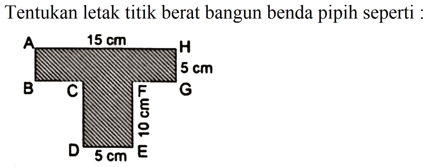 Tentukan letak titik berat bangun benda pipih seperti : 
A 15 cm H 
5 cm 
B C F G 
10 cm 
D 5 cm E 