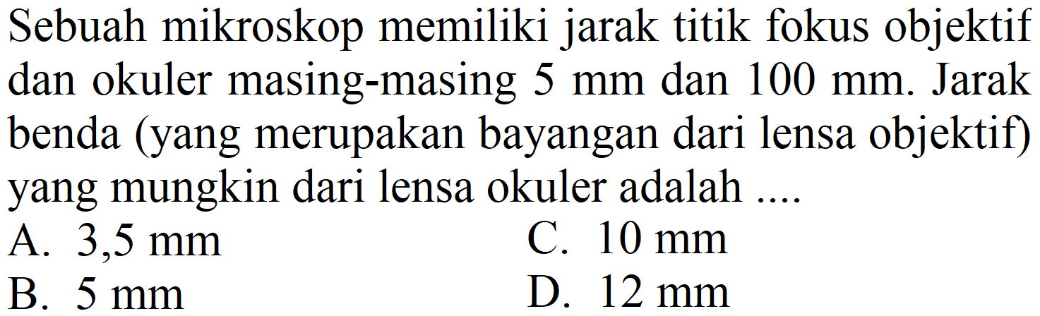 Sebuah mikroskop memiliki jarak titik fokus objektif dan okuler masing-masing  5 ~mm  dan  100 ~mm . Jarak benda (yang merupakan bayangan dari lensa objektif) yang mungkin dari lensa okuler adalah ....
A.  3,5 ~mm 
C.  10 ~mm 
B.  5 ~mm 
D.  12 ~mm 