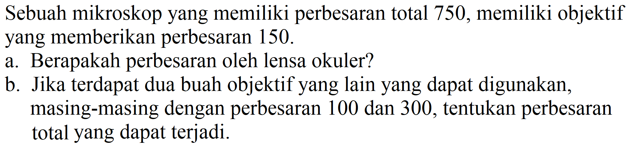 Sebuah mikroskop yang memiliki perbesaran total 750 , memiliki objektif yang memberikan perbesaran 150 .
a. Berapakah perbesaran oleh lensa okuler?
b. Jika terdapat dua buah objektif yang lain yang dapat digunakan, masing-masing dengan perbesaran 100 dan 300 , tentukan perbesaran total yang dapat terjadi.