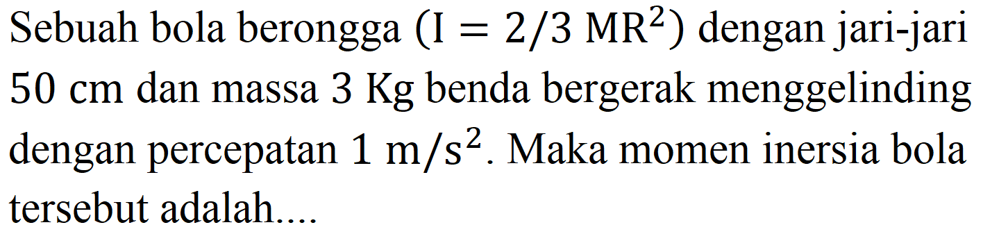 Sebuah bola berongga  (I=2 / 3 MR^(2))  dengan jari-jari  50 cm  dan massa  3 Kg  benda bergerak menggelinding dengan percepatan  1 m / s^(2) . Maka momen inersia bola tersebut adalah....