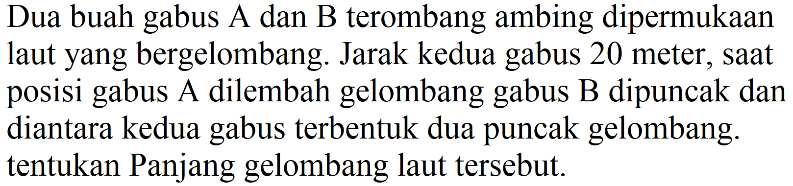 Dua buah gabus A dan B terombang ambing dipermukaan laut yang bergelombang. Jarak kedua gabus 20 meter, saat posisi gabus A dilembah gelombang gabus B dipuncak dan diantara kedua gabus terbentuk dua puncak gelombang. tentukan Panjang gelombang laut tersebut.