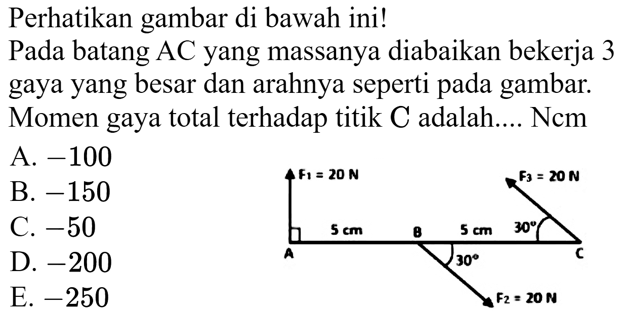 Perhatikan gambar di bawah ini!
Pada batang AC yang massanya diabaikan bekerja 3 gaya yang besar dan arahnya seperti pada gambar. Momen gaya total terhadap titik C adalah.... Ncm
A.  -100 
B.  -150 
C.  -50 
D.  -200 
E.  -250 
F1 = 20 N F3 = 20 N 
A 5 cm B 5 cm 30 C 
30 
F2 = 20 N 