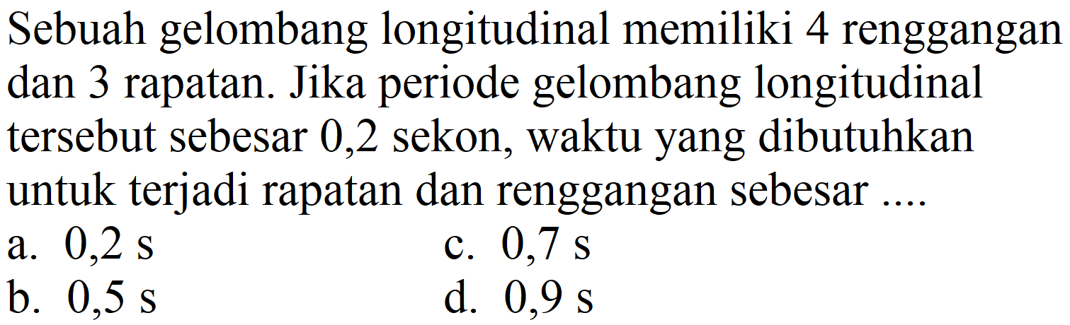 Sebuah gelombang longitudinal memiliki 4 renggangan dan 3 rapatan. Jika periode gelombang longitudinal tersebut sebesar 0,2 sekon, waktu yang dibutuhkan untuk terjadi rapatan dan renggangan sebesar ....
a.  0,2 ~s 
c.  0,7 ~s 
b.  0,5 ~s 
d.  0,9 ~s 