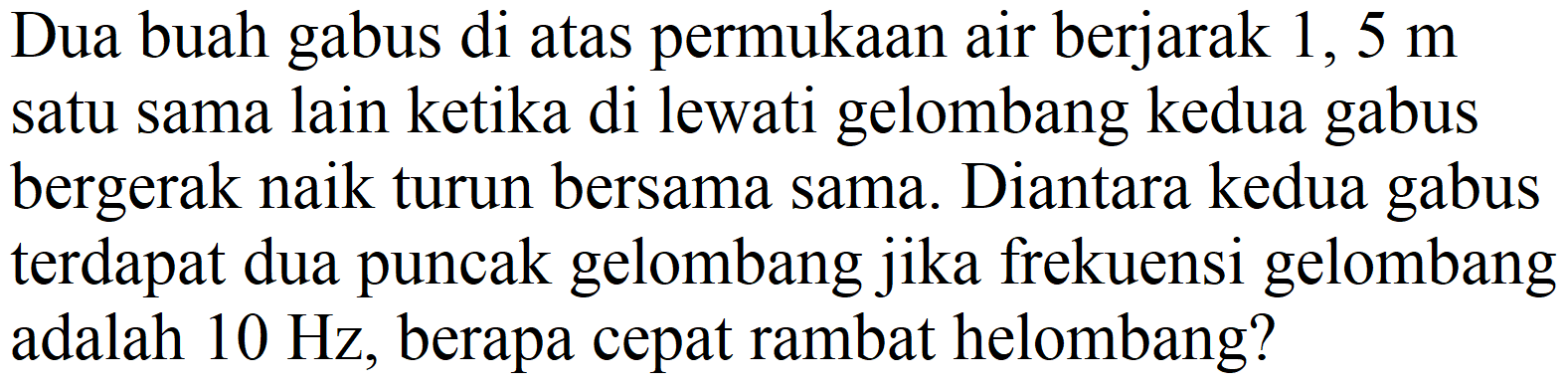 Dua buah gabus di atas permukaan air berjarak 1,  5 m  satu sama lain ketika di lewati gelombang kedua gabus bergerak naik turun bersama sama. Diantara kedua gabus terdapat dua puncak gelombang jika frekuensi gelombang adalah  10 Hz , berapa cepat rambat helombang?