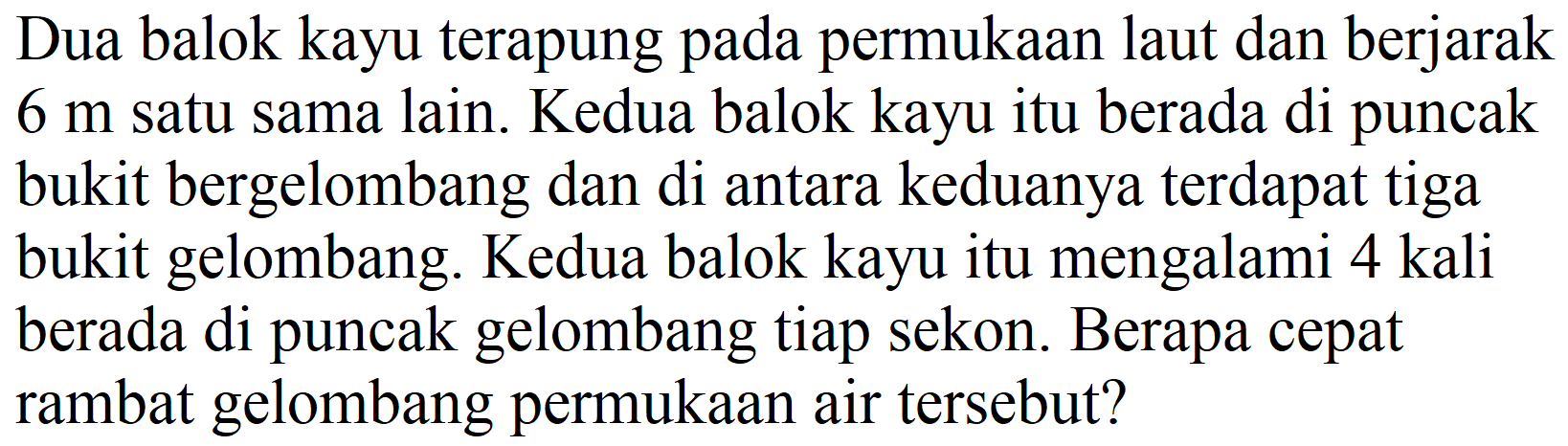 Dua balok kayu terapung pada permukaan laut dan berjarak  6 m  satu sama lain. Kedua balok kayu itu berada di puncak bukit bergelombang dan di antara keduanya terdapat tiga bukit gelombang. Kedua balok kayu itu mengalami 4 kali berada di puncak gelombang tiap sekon. Berapa cepat rambat gelombang permukaan air tersebut?