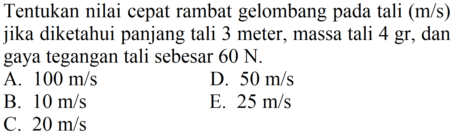 Tentukan nilai cepat rambat gelombang pada tali  (m / s)  jika diketahui panjang tali 3 meter, massa tali 4 gr, dan gaya tegangan tali sebesar  60 ~N .
A.  100 m / s 
D.  50 m / s 
B.  10 m / s 
E.  25 m / s 
C.  20 m / s 