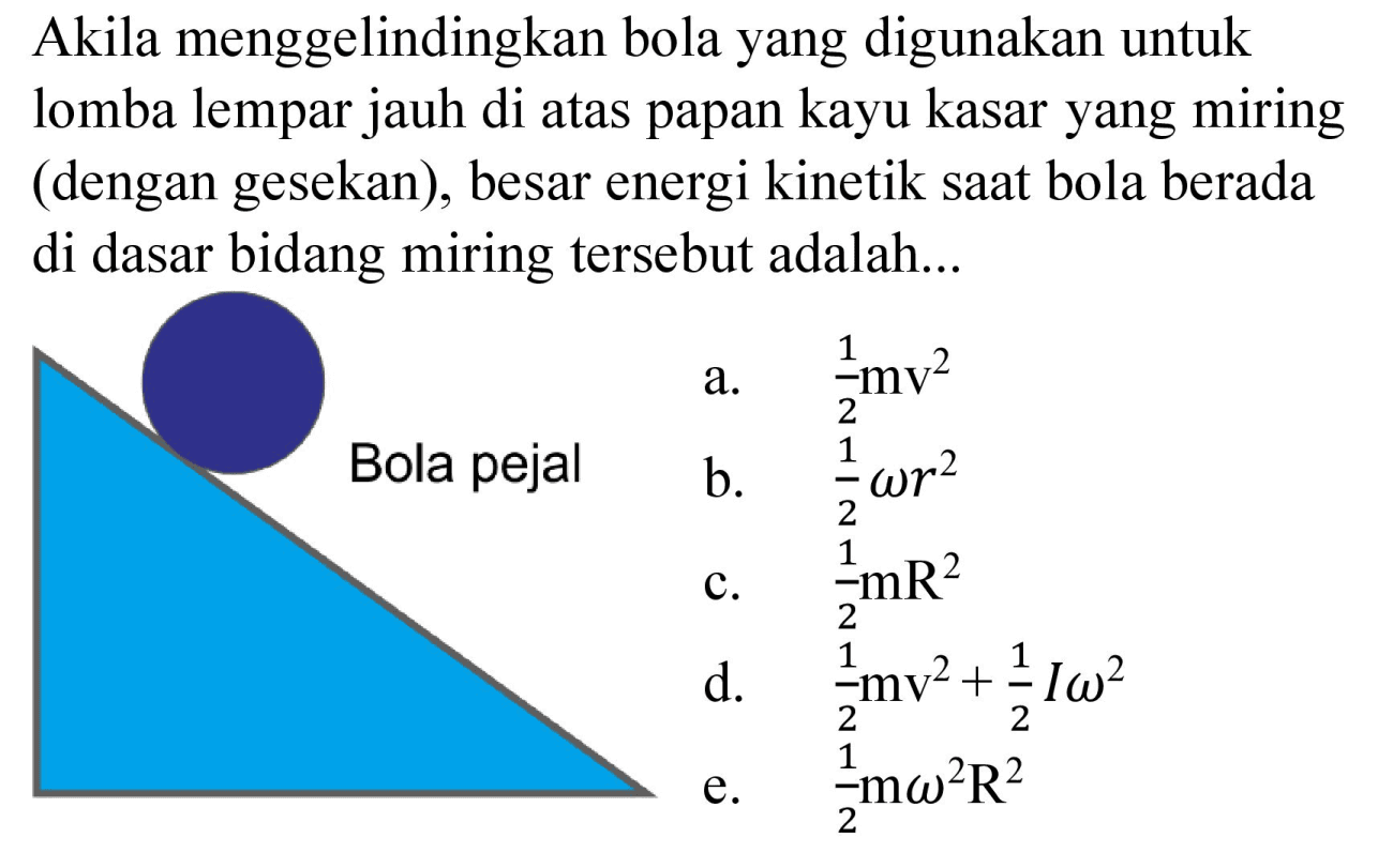 Akila menggelindingkan bola yang digunakan untuk lomba lempar jauh di atas papan kayu kasar yang miring (dengan gesekan), besar energi kinetik saat bola berada di dasar bidang miring tersebut adalah...
a.  1/2 mv^2 
b.  1/2 omega r^2 
c.  1/2 mR^2 
d.  1/2 mv^2 + 1/2 I omega^2 
e.  1/2 m omega^2 R^2 
Bola pejal