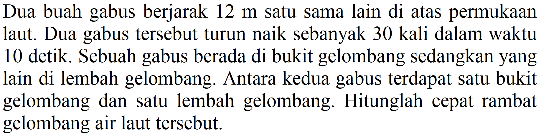 Dua buah gabus berjarak  12 m  satu sama lain di atas permukaan laut. Dua gabus tersebut turun naik sebanyak 30 kali dalam waktu 10 detik. Sebuah gabus berada di bukit gelombang sedangkan yang lain di lembah gelombang. Antara kedua gabus terdapat satu bukit gelombang dan satu lembah gelombang. Hitunglah cepat rambat gelombang air laut tersebut.