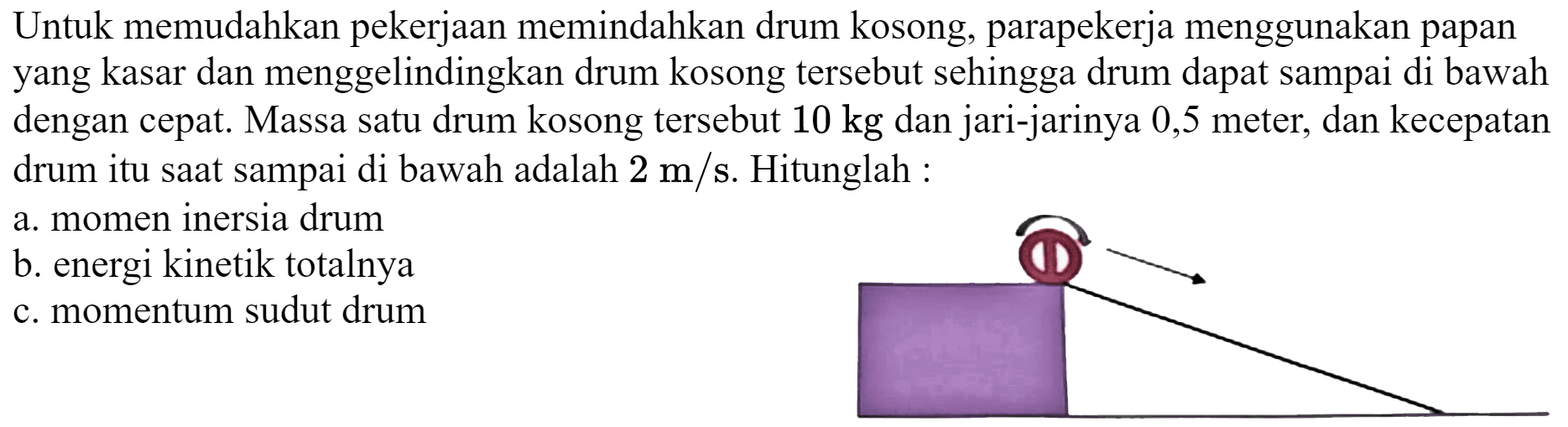 Untuk memudahkan pekerjaan memindahkan drum kosong, parapekerja menggunakan papan yang kasar dan menggelindingkan drum kosong tersebut sehingga drum dapat sampai di bawah dengan cepat. Massa satu drum kosong tersebut  10 kg  dan jari-jarinya 0,5 meter, dan kecepatan drum itu saat sampai di bawah adalah  2 m / s . Hitunglah :
a. momen inersia drum
b. energi kinetik totalnya
c. momentum sudut drum