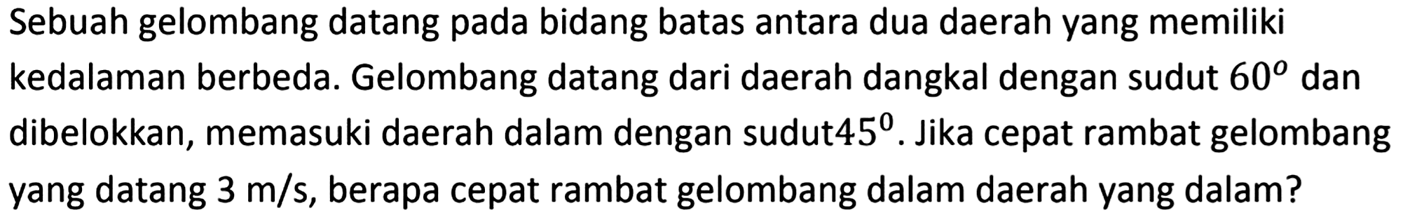 Sebuah gelombang datang pada bidang batas antara dua daerah yang memiliki kedalaman berbeda. Gelombang datang dari daerah dangkal dengan sudut  60  dan dibelokkan, memasuki daerah dalam dengan sudut  45 . Jika cepat rambat gelombang yang datang  3 m / s , berapa cepat rambat gelombang dalam daerah yang dalam?