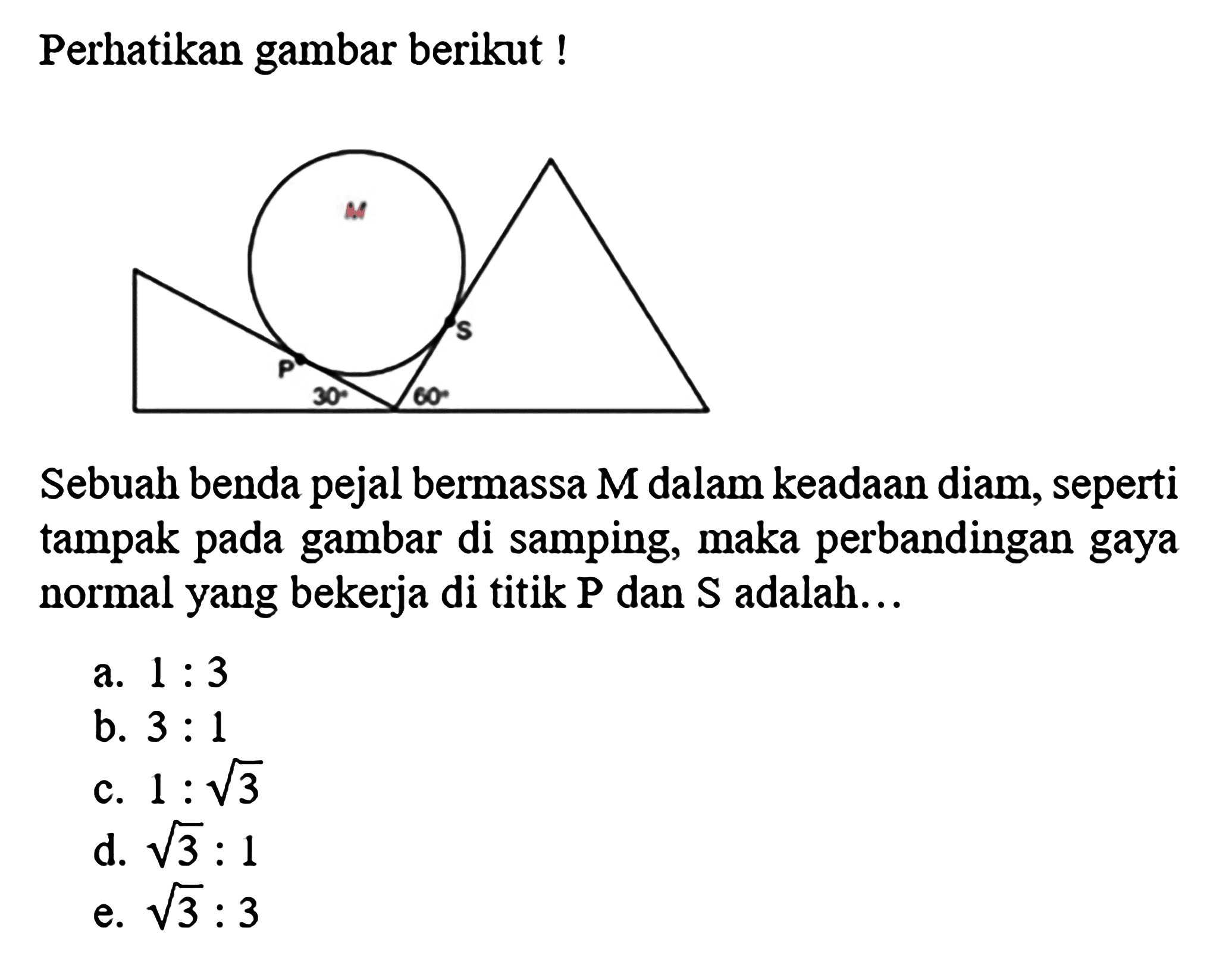 Perhatikan gambar berikut!
Sebuah benda pejal bermassa  M  dalam keadaan diam, seperti tampak pada gambar di samping, maka perbandingan gaya normal yang bekerja di titik  P  dan  S  adalah...