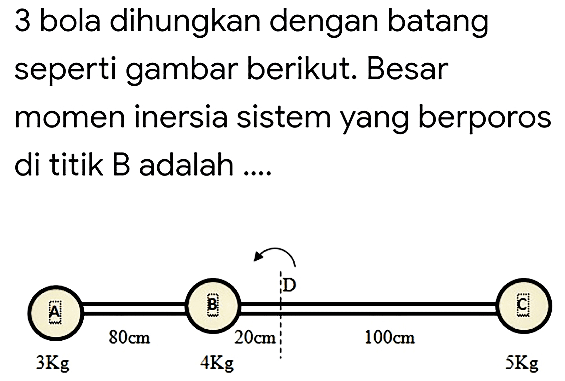 3 bola dihungkan dengan batang seperti gambar berikut. Besar momen inersia sistem yang berporos di titik B adalah .... 
A B D C 
80cm 20cm 100cm 
3Kg 4Kg 5Kg 