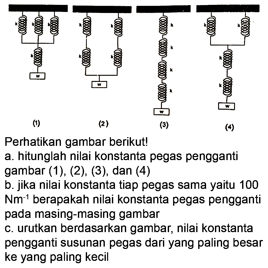 (1) k k k k w (2) k k k k w (3) k k k k w (4) k k k k w
Perhatikan gambar berikut!
a. hitunglah nilai konstanta pegas pengganti gambar (1), (2), (3), dan (4)
b. jika nilai konstanta tiap pegas sama yaitu 100 Nm^-1 berapakah nilai konstanta pegas pengganti pada masing-masing gambar
c. urutkan berdasarkan gambar, nilai konstanta pengganti susunan pegas dari yang paling besar ke yang paling kecil 