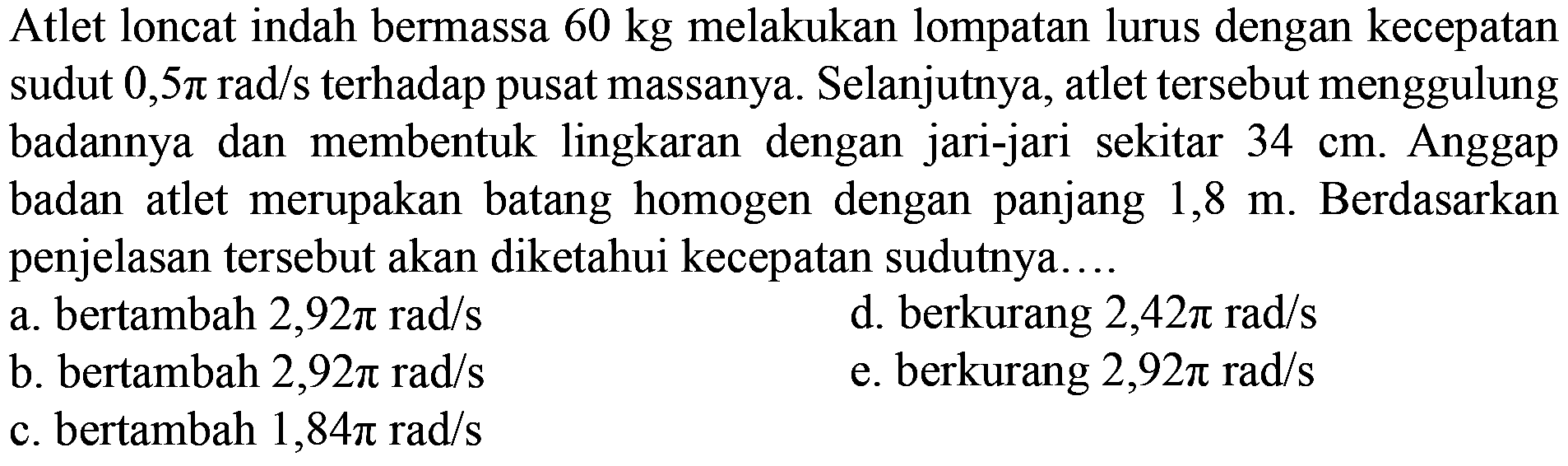 Atlet loncat indah bermassa 60 kg melakukan lompatan lurus dengan kecepatan sudut 0,5 pi rad/s terhadap pusat massanya. Selanjutnya, atlet tersebut menggulung badannya dan membentuk lingkaran  dengan jari-jari sekitar 34 cm. Anggap badan atlet merupakan batang homogen dengan panjang 1,8 m. Berdasarkan penjelasan tersebut akan diketahui kecepatan sudutnya 
a. bertambah 2,92 pi rad/s 
d. berkurang 2,42 pi rad/s 
b. bertambah 2,92 pi rad/s 
e. berkurang 2,92 pi rad/s 
c. bertambah 1,84 pi rad/s