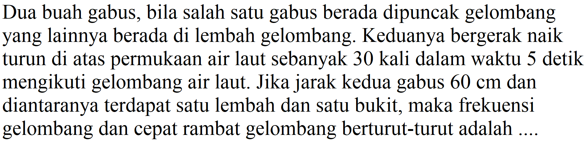 Dua buah gabus, bila salah satu gabus berada dipuncak gelombang yang lainnya berada di lembah gelombang. Keduanya bergerak naik turun di atas permukaan air laut sebanyak 30 kali dalam waktu 5 detik mengikuti gelombang air laut. Jika jarak kedua gabus  60 cm  dan diantaranya terdapat satu lembah dan satu bukit, maka frekuensi gelombang dan cepat rambat gelombang berturut-turut adalah ....