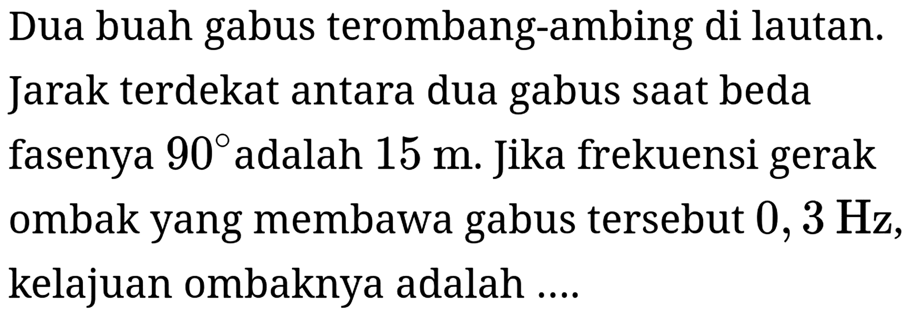 Dua buah gabus terombang-ambing di lautan. Jarak terdekat antara dua gabus saat beda fasenya  90  adalah  15 m . Jika frekuensi gerak ombak yang membawa gabus tersebut  0,3 Hz , kelajuan ombaknya adalah ....