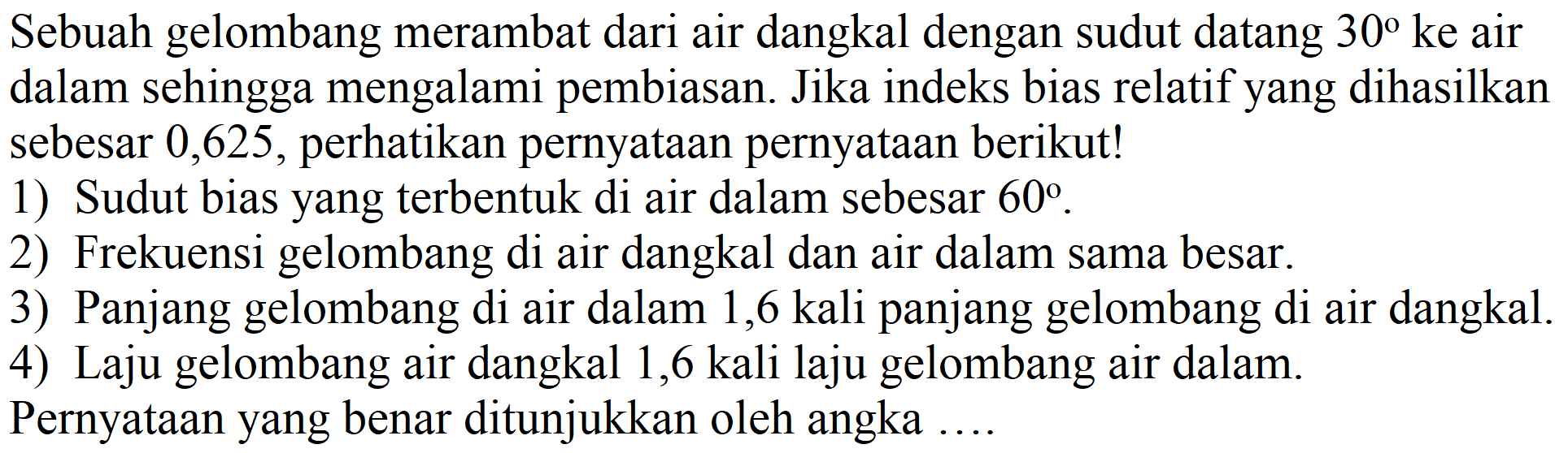 Sebuah gelombang merambat dari air dangkal dengan sudut datang  30  ke air dalam sehingga mengalami pembiasan. Jika indeks bias relatif yang dihasilkan sebesar 0,625 , perhatikan pernyataan pernyataan berikut!
1) Sudut bias yang terbentuk di air dalam sebesar  60 .
2) Frekuensi gelombang di air dangkal dan air dalam sama besar.
3) Panjang gelombang di air dalam 1,6 kali panjang gelombang di air dangkal.
4) Laju gelombang air dangkal 1,6 kali laju gelombang air dalam. Pernyataan yang benar ditunjukkan oleh angka ....