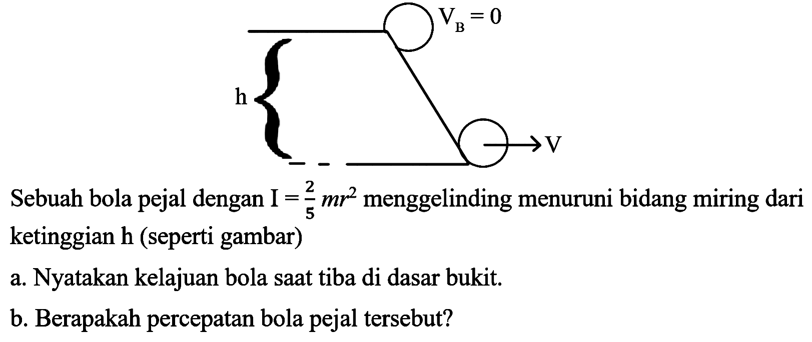 VB = 0 h V 
Sebuah bola pejal dengan I = 2/5 mr^2 menggelinding menuruni bidang miring dari ketinggian h (seperti gambar) 
a. Nyatakan kelajuan bola saat tiba di dasar bukit. 
b. Berapakah percepatan bola pejal tersebut?