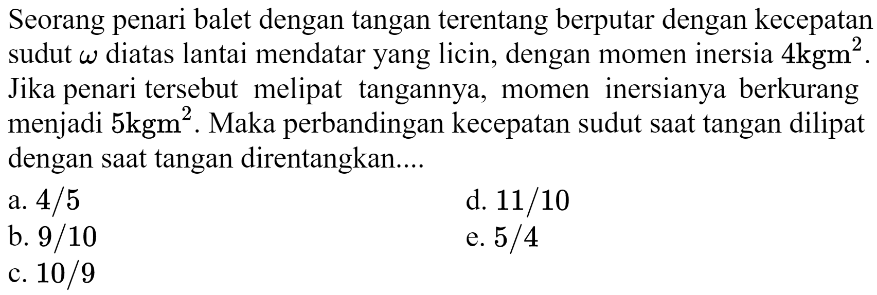 Seorang penari balet dengan tangan terentang berputar dengan kecepatan sudut  omega  diatas lantai mendatar yang licin, dengan momen inersia  4 kgm^(2) . Jika penari tersebut melipat tangannya, momen inersianya berkurang menjadi  5 kgm^(2) . Maka perbandingan kecepatan sudut saat tangan dilipat dengan saat tangan direntangkan....